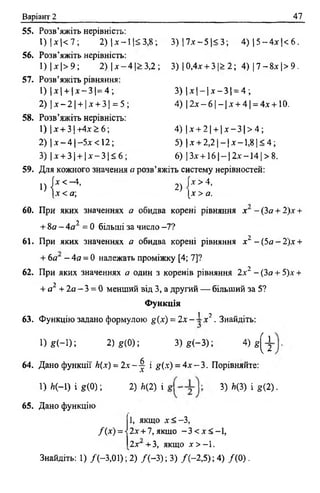 Варіант 2 47
55. Розв’яжіть нерівність:
1) Іх |< 7 ; 2) |х —11< 3,8; 3 ) |7 х - 5 |< 3 ; 4) 15 - 4 х )< 6 .
56. Розв’яжіть нерівність:
1) | х |> 9; 2) | х —4 1> 3,2 ; 3) 10,4х + 3 |> 2 ; 4 ) |7 - 8 х |> 9 .
57. Розв’яжіть рівняння:
1) Іх | + 1х —3 1= 4 ; 3) | х | —| х - 3 1= 4 ;
2) |х - 2 | + |х + 3| = 5 ; 4) | 2 х - 6 |- |х + 4 | = 4х + 10.
58. Розв’яжіть нерівність:
1) | х + 3 1+4х> 6 ; 4 ) |х + 2| + |х - 3 |> 4 ;
2) !х —4 1—5х <12; 5) | х + 2,21- 1х -1,8 ]< 4;
3) |х + 3| + |х - 3 |5 б ; 6) |Зх-ь 16 1- 12х- 1 4 1> 8.
59. Для кожного значення а розв’яжіть систему нерівностей:
„ { * < - * . 2) І* >•*.
|х < а; [х> а.
60. При яких значеннях а обидва корені рівняння х - ( 3 а + 2)х +
у
+ 8а - 4 а = 0 більші за число -7?
61. При яких значеннях а обидва корені рівняння х2 - ( 5 о - 2 ) х +
+ 6а - 4а = 0 належать проміжку [4; 7]?
62. При яких значеннях а один з коренів рівняння 2х2 - (Зо + 5)х +
+ а1 + 2а - 3 = 0 менший від 3, а другий — більший за 5?
Функція
1 2 •
63. Функцію задано формулою g(x) = 2х - ■-х .Знайдіть:
1 ) * Н ) ; 2 )* (0 ); 3 ) * ( - 3 ) ; 4 ) ^
64. Дано функції к(х) = 2х —^ і #(х) = 4 х - 3 . Порівняйте:
1) й(-1) і *(0); 2) Л(2) і 3) ^ 1 «(2) •
65. Дано функцію
1, якщо х < -3 ,
2х + 7,якщо - 3 < х < - 1 ,/( * ) = ■
Знайдіть: 1) /(-3,01); 2) /(-3 ); 3) /(-2 ,5 ); 4) /(0 ).
2х +3, якщо х > —1.
 