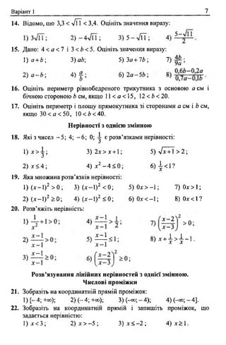 Варіант 1 7
14. Відомо, що 3,3 < л/ЇТ < 3,4. Оцініть значення виразу:
15. Дано: 4 < а < 1 і 3<Ь<5. Оцініть значення виразу:
1) а + Ь 3)аЬ; 5)За + 1Ь; 7)
16. Оцініть периметр рівнобедреного трикутника з основою а см і
бічною стороною Ь см, якщо 11 < а < 15, 12 < Ь < 20.
17. Оцініть периметр і площу прямокутника зі сторонами а см і Ь см,
якщо 3 0 < а < 5 0 , 10< Ь < 40.
Нерівності з однією змінною
18. Які з чисел - 5 ; 4; - 6 ; 0; у є розв’язками нерівності:
1) (лг-1)2 > 0 ; 3) (лг-1)2 < 0; 5 )0 л г> -1 ; 7)0а-> 1;
2) (-ї-1)2 > 0 ; 4) (лг-1) 2 < 0 ; 6) 0лг<-1; 8 )0 х < 1 ?
20. Розв’яжіть нерівність:
Розв’язування лінійних нерівностей з однієї змінною.
Числові проміжки
21. Зобразіть на координатній прямій проміжок:
1) [~ 4; +°°); 2) ( - 4 ;+ 00); 3 ) ( ^ ; - 4 ) ; 4 ) Н о ;- 4 ] .
22. Зобразіть на координатній прямій і запишіть проміжок, що
задається нерівністю:
1)д г> 1 ;
2 ).т < 4 ;
3) 2х > х +1; 5) л/х + 1 > 2;
4) х 2 —4 < 0 ; 6) І <1?
19. Яка множина розв’язків нерівності:
8 ) дн4 4 - 1 .
1) х < 3 ; 2) х > —5 ; 3) х < - 2 ; 4) х> 1 .
 