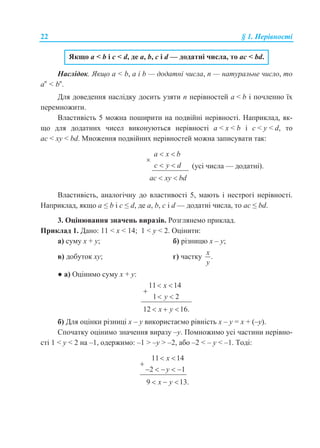 22 § 1. Нерівності
Якщо a < b і с < d, де a, b, c і d — додатні числа, то ac < bd.
Наслідок. Якщо a < b, a і b — додатні числа, n — натуральне число, то
an
< bn
.
Для доведення наслідку досить узяти n нерівностей a < b і почленно їх
перемножити.
Властивість 5 можна поширити на подвійні нерівності. Наприклад, як-
що для додатних чисел виконуються нерівності a < х < b і c < y < d, то
ac < xy < bd. Множення подвійних нерівностей можна записувати так:
a x b
c y d
ac xy bd
 

 
 
(усі числа — додатні).
Властивість, аналогічну до властивості 5, мають і нестрогі нерівності.
Наприклад, якщо a ≤ b і с ≤ d, де a, b, c і d — додатні числа, то aс ≤ bd.
3. Оцінювання значень виразів. Розглянемо приклад.
Приклад 1. Дано: 11 < x < 14; 1 < y < 2. Оцінити:
а) суму x + y; б) різницю x – y;
в) добуток xy; г) частку .
x
y
● а) Оцінимо суму x + y:
11 14
1 2
12 16.
x
y
x y
 

 
  
б) Для оцінки різниці x – y використаємо рівність x – y = x + (–y).
Спочатку оцінимо значення виразу –y. Помножимо усі частини нерівно-
сті 1 < y < 2 на –1, одержимо: –1 > –y > –2, або –2 < – y < –1. Тоді:
11 14
2 1
9 13.
x
y
x y
 

    
  
 