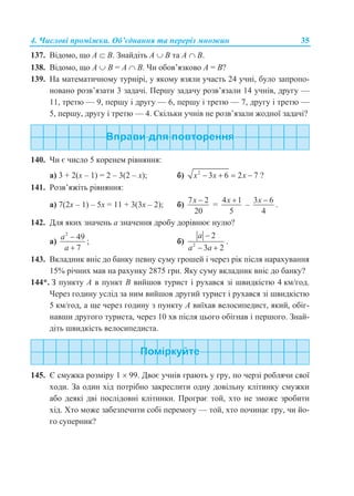 4. Числові проміжки. Об’єднання та переріз множин 35
137. Відомо, що А  В. Знайдіть А  В та А  В.
138. Відомо, що А  В = А  В. Чи обов’язково А = В?
139. На математичному турнірі, у якому взяли участь 24 учні, було запропо-
новано розв’язати 3 задачі. Першу задачу розв’язали 14 учнів, другу —
11, третю — 9, першу і другу — 6, першу і третю — 7, другу і третю —
5, першу, другу і третю — 4. Скільки учнів не розв’язали жодної задачі?
140. Чи є число 5 коренем рівняння:
а) 3 + 2(x – 1) = 2 – 3(2 – x); б) 2
3 6 2 7x x x    ?
141. Розв’яжіть рівняння:
а) 7(2x – 1) – 5x = 11 + 3(3x – 2); б)
7 2
20
x 
=
4 1
5
x 
–
3 6
4
x 
.
142. Для яких значень a значення дробу дорівнює нулю?
а)
2
49
7
a
a


; б) 2
2
3 2
a
a a

 
.
143. Вкладник вніс до банку певну суму грошей і через рік після нарахування
15% річних мав на рахунку 2875 грн. Яку суму вкладник вніс до банку?
144*. З пункту А в пункт B вийшов турист і рухався зі швидкістю 4 км/год.
Через годину услід за ним вийшов другий турист і рухався зі швидкістю
5 км/год, а ще через годину з пункту А виїхав велосипедист, який, обіг-
навши другого туриста, через 10 хв після цього обігнав і першого. Знай-
діть швидкість велосипедиста.
145. Є смужка розміру 1  99. Двоє учнів грають у гру, по черзі роблячи свої
ходи. За один хід потрібно закреслити одну довільну клітинку смужки
або деякі дві послідовні клітинки. Програє той, хто не зможе зробити
хід. Хто може забезпечити собі перемогу — той, хто починає гру, чи йо-
го суперник?
 