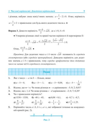 1. Числові нерівності. Доведення нерівностей 9
і різниця, набуває лише невід’ємних значень:
1
2 0.a
a
   Отже, нерівність
1
2a
a
  є правильною для будь-якого додатного числа а. ●
Вправа 3. Довести нерівність ,
2
a b
ab

 де а  0, b  0.
● Утворимо різницю лівої та правої частин нерівності й перетворимо її:
 
2
2
0.
2 2 2
a ba b a ab b
ab
  
   
Отже, .
2
a b
ab

 ●
Примітка. Для додатних чисел а і b число ab називають їх середнім
геометричним (або середнім пропорційним). Доведена нерівність для додат-
них значень а і b є правильною, тому середнє арифметичне двох додатних
чисел не менше від їх середнього геометричного.
1. Яке з чисел — а чи b — більше, якщо:
а) а – b = 4; б) а – b = –1; в) а – b = 0,04; г) а – b =
1
50
 ?
2. Відомо, що m < n. Чи може різниця m – n дорівнювати: –5; 0; 2; 0,01?
3. Відомо, що c  d. Чи може різниця c – d дорівнювати: –2; 0; 7; 0,28?
4. Чи є правильною нерівність?
а) 1538 < 1558; б) –48  –45; в) 0,08 > 0,1; г) –0,7  –0,7;
д)
9 6
;
17 17
 е)
3 3
;
25 28
 є)
1 1
;
7 6
   ж)
1
1 1,25.
4

5. Порівняйте числа а і b, b і с, а і с, які зображені точками на координат-
ній прямій (рис. 2).
Рис. 2
 