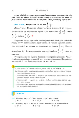 § 1. Нерівності14
якщо обидві частини правильної нерівності помножити або
поділити на одне й те саме від’ємне число та замінити знак не-
рівності на протилежний, то отримаємо правильну нерівність.
Наслідок. Якщо ab > 0 і a > b, то
1 1
a b
< .
Доведення. Поділимо обидві частини нерівності a > b на до-
датне число ab. Отримаємо правильну нерівність
a
ab
b
ab
> , тобто
1 1
b a
> . Звідси
1 1
a b
< . ◄
Звернемо увагу, що коли з формулювання наслідку вилучити
умову ab > 0, тобто вимогу, щоб числа a і b мали однакові знаки,
то з нерівності a > b може не випливати нерівність
1 1
a b
< . Дійсно,
нерівність 5 > –3 є правильною, проте нерівність
1
5
1
3
< − є непра-
вильною.
У теоремах цього пункту йшлося про строгі нерівності. Анало-
гічні властивості притаманні й нестрогим нерівностям. Наприклад,
якщо a bl і c — будь-яке число, то a c b c+ +l .
1.	 Яке із чисел — a або c — більше, якщо відомо, що a > b і b > c?
2.	Сформулюйте теорему про додавання до обох частин нерівності одно-
го й того самого числа.
3.	Сформулюйте наслідок із теореми про додавання до обох частин не-
рівності одного й того самого числа.
4.	Сформулюйте теорему про множення обох частин нерівності на одне
й те саме число.
5.	Сформулюйте наслідок із теореми про множення обох частин нерівно-
сті на одне й те саме число.
ВПРАВИ
2.1.° Відомо, що a > 6. Чи є правильною нерівність:
1) a > 4;	 2) a l5 9, ; 	 3) a > 7?
2.2.° Відомо, що a < b і b < c. Яке з тверджень є правильним:
1) a > c;	 2) a = c;	 3) c > a?
 