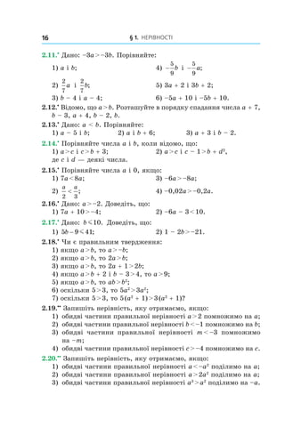 § 1. Нерівності16
2.11.•
 Дано: –3a > –3b. Порівняйте:
1) a і b;	 4) −
5
9
b і  −
5
9
a;
2)
2
7
a і 
2
7
b;	 5) 3a + 2 і 3b + 2;
3) b – 4 і a – 4;	 6) –5a + 10 і –5b + 10.
2.12.•
 Відомо, що a > b. Розташуйте в порядку спадання числа a + 7,
b – 3, a + 4, b – 2, b.
2.13.•
 Дано: a < b. Порівняйте:
1) a – 5 і b;	 2) a і b + 6;	 3) a + 3 і b – 2.
2.14.•
 Порівняйте числа a і b, коли відомо, що:
1) a > c і c > b + 3;	 2) a > c і c – 1 > b + d2
,
де c і d — деякі числа.
2.15.•
 Порівняйте числа a і 0, якщо:
1) 7a < 8a;	 3) –6a > –8a;
2)
a a
2 3
< ; 	 4) –0,02a > –0,2a.
2.16.•
 Дано: a > –2. Доведіть, що:
1) 7a + 10 > –4;	 2) –6a – 3 < 10.
2.17.•
 Дано: b m10. Доведіть, що:
1) 5 9 41b − m ;	 2) 1 – 2b > –21.
2.18.•
 Чи є правильним твердження:
1) якщо a > b, то a > –b;
2) якщо a > b, то 2a > b;
3) якщо a > b, то 2a + 1 > 2b;
4) якщо a > b + 2 і b – 3 > 4, то a > 9;
5) якщо a > b, то ab > b2
;
6) оскільки 5 > 3, то 5a2
 > 3a2
;
7) оскільки 5 > 3, то 5 (a2
 + 1) > 3 (a2
 + 1)?
2.19.••
 Запишіть нерівність, яку отримаємо, якщо:
1)	 обидві частини правильної нерівності a > 2 помножимо на a;
2) 	обидві частини правильної нерівності b < –1 помножимо на b;
3) 	обидві частини правильної нерівності m < –3 помножимо
на –m;
4) 	обидві частини правильної нерівності c > –4 помножимо на c.
2.20.••
 Запишіть нерівність, яку отримаємо, якщо:
1) 	обидві частини правильної нерівності a < –a2
поділимо на a;
2) 	обидві частини правильної нерівності a > 2a2
поділимо на a;
3) 	обидві частини правильної нерівності a3
 > a2
поділимо на –a.
 