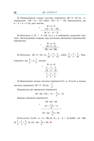 § 1. Нерівності20
2) Помноживши кожну частину нерівності 10 < b < 12 на –1,
отримуємо: –10 > –b > –12, тобто –12 < –b < –10. Ураховуючи, що
a – b = a + (–b), далі маємо:
+
6 < a < 8
–12 < –b < –10
–6 < a – b < –2.
3) Оскільки a > 6 і  b > 10, то a і b набувають додатних зна-
чень. Застосувавши теорему про почленне множення нерівностей,
отримуємо:
× 6 < a < 8
10 < b < 12
60 < ab < 96.
4) Оскільки 10 < b < 12, то
1
10
1 1
12
> >
b
, тобто
1
12
1 1
10
< <
b
. Ура-
ховуючи, що
a
b b
a= æ
1
, маємо:
×
6 < a < 8
1
12
1 1
10
< <
b
1
2
4
5
< <
a
b
.
5) Помножимо кожну частину нерівності 6 < a < 8 на 3, а кожну
частину нерівності 10 < b < 12 на −
1
2
.
Отримуємо дві правильні нерівності:
18 < 3a < 24 і  − > − > −5 6
1
2
b .
Додамо отримані нерівності:
+
18 < 3a < 24
− < − < −6 5
1
2
b
12 3 19
1
2
< − <a b .
Відповідь: 1) 16 < a + b < 20; 2) –6 < a – b < –2; 3) 60 < ab < 96;
4) 
1
2
4
5
< <
a
b
; 5) 12 3 19
1
2
< − <a b . ◄
 