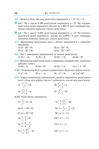 § 1. Нерівності30
4.4.° Назвіть будь-які два розв’язки нерівності x + 5 > 2x + 3.
 4.5.° Чи є число 1,99 розв’язком нерівності x < 2? Чи існують
розв’язки даної нерівності, більші за 1,99? У разі ствердної від-
повіді наведіть приклад такого розв’язку.
 4.6.° Чи є число 4,001 розв’язком нерівності x > 4? Чи існують
розв’язки даної нерівності, менші від 4,001? У разі ствердної
відповіді наведіть приклад такого розв’язку.
4.7.° Множиною розв’язків якої з даних нерівностей є порожня
множина:
1) (x – 3)2
 > 0;	 3) (x – 3)2
 < 0;
2) ( ) ;x − 3 02
l 	 4) ( ) ?x − 3 02
m
4.8.° Які з наведених нерівностей не мають розв’язків:
1) 0x > –2;	 2) 0x < 2;	 3) 0x < –2;	 4) 0x > 2?
4.9.° Множиною розв’язків якої з наведених нерівностей є множина
дійсних чисел:
1) 0x > 1;	 2) 0x > 0;	 3) 0x > –1;	 4) x + 1 > 0?
4.10.° Розв’язком якої з даних нерівностей є будь-яке дійсне число:
1) x2
 > 0;	 2) x > –x;	 3) −x2
0m ;	 4) x l 0?
4.11.•
 Серед зазначених нерівностей укажіть нерівність, розв’язком
якої є будь-яке дійсне число, і нерівність, що не має розв’язків:
1)
x
x
2
2
1
0
+
l ; 	 3)
x
x
2
2
1
1
1
−
−
l ;
2)
x
x
2
2
1
1
1
+
+
< ; 	 4)
x
x
2
2
1
0
+
l .
4.12.•
 Розв’яжіть нерівність:
1)
2
2
2 0
x
+ > ; 	 7)
x
x
+
−






2
2
2
0l ;
2) (x + 2)2
 > 0;	 8) x
x x
+ < +
1 1
2 2
2;
3) ( ) ;x + 2 02
m 	 9) x xl − 2
;
4)
x
x
+
+
>
2
2
0; 	 10) | x | > –x2
;
5)
x
x
+
+
>
2
2
2
3
; 	 11) | x | > x;
6)
x
x
+
−





 >
2
2
2
0;	 12) x xl − .
 