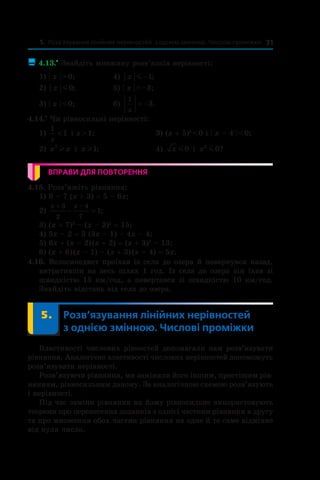 5. Розв’язування лінійних нерівностей з однією змінною. Числові проміжки 31
 4.13.•
 Знайдіть множину розв’язків нерівності:
1) | x | > 0;	 4) x m −1;
2) x m0; 	 5) | x | > –3;
3) | x | < 0;	 6)
1
3
x
> − .
4.14.•
 Чи рівносильні нерівності:
1)
1
1
x
< і x > 1;	 3) (x + 5)2
 < 0 і | x – 4 | < 0;
2) x x2
l і  x l1; 	 4) x m0 і  x4
0m ?
ВПРАВИ ДЛЯ ПОВТОРЕННЯ
4.15. Розв’яжіть рівняння:
1) 9 – 7 (x + 3) = 5 – 6x;	
2)
x x+ −
− =
3
2
4
7
1; 	
3) (x + 7)2
 – (x – 2)2
 = 15;
4) 5x – 2 = 3 (3x – 1) – 4x – 4;	
5) 6x + (x – 2) (x + 2) = (x + 3)2
 – 13;
6) (x + 6) (x – 1) – (x + 3) (x – 4) = 5x.
4.16. Велосипедист проїхав із села до озера й повернувся назад,
витративши на весь шлях 1 год. Із села до озера він їхав зі
швидкістю 15 км/год, а повертався зі швидкістю 10 км/год.
Знайдіть відстань від села до озера.
	 5.	 Розв’язування лінійних нерівностей
з однією змінною. Числові проміжки
Властивості числових рівностей допомагали нам розв’язувати
рівняння. Аналогічно властивості числових нерівностей допоможуть
розв’язувати нерівності.
Розв’язуючи рівняння, ми заміняли його іншим, простішим рів-
нянням, рівносильним даному. За аналогічною схемою розв’язують
і нерівності.
Під час заміни рівняння на йому рівносильне використовують
теореми про перенесення доданків з однієї частини рівняння в другу
та про множення обох частин рівняння на одне й те саме відмінне
від нуля число.
 