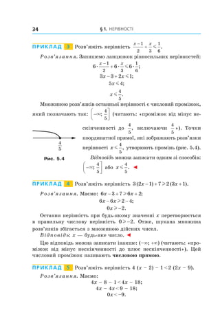 § 1. Нерівності34
Приклад   3   Розв’яжіть нерівність
x x−
+
1
2 3
1
6
m .
Розв’язання. Запишемо ланцюжок рівносильних нерівностей:
6 6 6
1
2 3
1
6
æ æ æm
x x−
+ ;
3 3 2 1x x− + m ;
5 4x m ;
x m
4
5
.
Множиною розв’язків останньої нерівності є числовий промі­жок,
який позначають так: −




×;
4
5
(читають: «проміжок від мінус не-
скінченності до
4
5
, включаючи
4
5
»). Точки
координатної прямої, які зображають розв’язки
нерівності x m
4
5
, утворюють промінь (рис. 5.4).
Відповідь можна записати одним зі способів:
−




×;
4
5
або x m
4
5
. ◄
Приклад   4   Розв’яжіть нерівність 3 2 1 7 2 3 1( ) ( ).x x− + +l
Розв’язання. Маємо: 6 3 7 6 2x x− + +l ;
6 6 2 4x x− −l ;
0 2x l − .
Остання нерівність при будь-якому значенні x перетворюється
в  правильну числову нерівність 0 2l − . Отже, шукана множина
розв’язків збігається з множиною дійсних чисел.
Відповідь: x — будь-яке число. ◄
Цю відповідь можна записати інакше: (–∞; +∞) (читають: «про-
міжок від мінус нескінченності до плюс нескінченності»). Цей
числовий проміжок називають числовою прямою.
Приклад   5   Розв’яжіть нерівність 4 (x – 2) – 1 < 2 (2x – 9).
Розв’язання. Маємо:
4x – 8 – 1 < 4x – 18;
4x – 4x < 9 – 18;
0x < –9.
4
5
Рис. 5.4
 