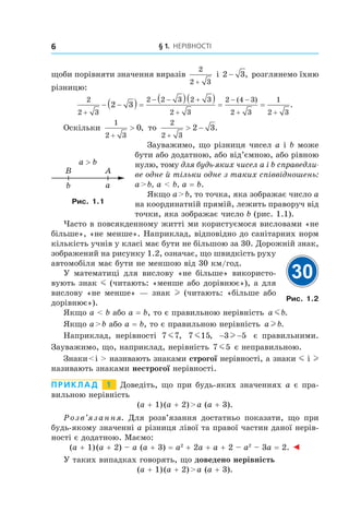 § 1. Нерівності6
щоби порівняти значення виразів
2
2 3+
і 2 3− , розглянемо їхню
різницю:
2
2 3
2 2 3 2 3
2 3
2 4 3
2 3
1
2 3
2 3
+
− − +
+
− −
+ +
− −( ) =
( )( ) = =
( )
.
Оскільки
1
2 3
0
+
> , то
2
2 3
2 3
+
> − .
Зауважимо, що різниця чисел a і b може
бути або додатною, або від’ємною, або рівною
нулю, тому для будь-яких чисел a і b справедли-
ве одне й тільки одне з таких співвідношень:
a > b, a < b, a = b.
Якщо a > b, то точка, яка зображає число a
на координатній прямій, лежить праворуч від
точки, яка зображає число b (рис. 1.1).
Часто в повсякденному житті ми користуємося висловами «не
більше», «не менше». Наприклад, відповідно до санітарних норм
кількість учнів у класі має бути не більшою за 30. Дорожній знак,
зображений на рисунку 1.2, означає, що швидкість руху
автомобіля має бути не меншою від 30 км/год.
У математиці для вислову «не більше» використо-
вують знак m (читають: «менше або дорівнює»), а для
вислову «не менше» — знак l (читають: «більше або
дорівнює»).
Якщо a < b або a = b, то є правильною нерівність a bm .
Якщо a > b або a = b, то є правильною нерівність a bl .
Наприклад, нерівності 7 7m , 7 15m , − −3 5l є правильними.
Зауважимо, що, наприклад, нерівність 7 5m є неправильною.
Знаки < і > називають знаками строгої нерівності, а знаки m і l
називають знаками нестрогої нерівності.
Приклад   1   Доведіть, що при будь-яких значеннях a є пра-
вильною нерівність
(a + 1) (a + 2) > a (a + 3).
Розв’язання. Для розв’язання достатньо показати, що при
будь-якому значенні a різниця лівої та правої частин даної нерів-
ності є додатною. Маємо:
(a + 1) (a + 2) – a (a + 3) = a2
 + 2a + a + 2 – a2
 – 3a = 2. ◄
У таких випадках говорять, що доведено нерівність
(a + 1) (a + 2) > a (a + 3).
b a
a > b
AB
Рис. 1.1
30
Рис. 1.2
 