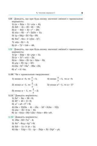1. Числові нерівності 9
1.8.° Доведіть, що при будь-якому значенні змінної є правильною
нерівність:
1) (a + 3) (a + 1) > a (a + 4);	
2) 3 (b – 4) + 2b < 5b – 10;	
3) (c – 4) (c + 4) > c2
 – 20;	
4) x (x + 6) – x2
 < 2 (3x + 1);	
5) ( )( ) ;y y y+ − −5 2 3 10l 	
6) 8 6 1 3 12 2
m m m− + −m( ) ; 	
7) a a( ) ;− −2 1l 	
8) (b + 7)2
 > 14b + 40.	
1.9.° Доведіть, що при будь-якому значенні змінної є правильною
нерівність:
1) (p – 3) (p + 4) < p (p + 1);		
2) (x + 1)2
 > x (x + 2);		
3) (a – 5) (a + 2) > (a + 5) (a – 8);		
4) y (y + 8) < (y + 4)2
;		
5) ( ) ;2 5 6 20 252 2
a a a− − +m 		
6) a a2
4 4+ l .		
1.10.•
 Чи є правильним твердження:
1) якщо a > b, то
a
b
> 1; 	 4) якщо
a
b
> 1, то a > b;
2) якщо a > 1, то
2
2
a
< ;	 5) якщо a2
 > 1, то a > 1?
3) якщо a < 1, то
2
2
a
> ;
1.11.•
 Доведіть нерівність:
1) 2a2
 – 8a + 16 > 0;	
2) 4b2
 + 4b + 3 > 0;	
3) a ab b2 2
0+ + l ;
4) (3a + 2) (2a – 4) – (2a – 5)2
 > 3 (4a – 12);	
5) a (a – 3) > 5 (a – 4);
6) ( ) ( ) ( ) ( ) .a b a b a b a b ab− + + + +5 2 4m
1.12.•
 Доведіть нерівність:
1) 28 32 7 42
a a− −m ; 	
2) 9 6 4 02 2
x xy y− + l ; 	
3) 3 (b – 1) < b (b + 1);
4) (4p – 1) (p + 1) – (p – 3) (p + 3) > 3 (p2
 + p).
 