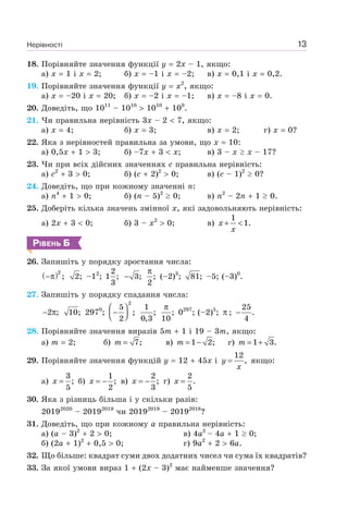 Нерівності 13
18. Порівняйте значення функції y 2x – 1, якщо:
а) x 1 і x 2; б) x –1 і x –2; в) x 0,1 і x 0,2.
19. Порівняйте значення функції у x2
, якщо:
а) x –20 і x 20; б) x –2 і x –1; в) x –8 і x 0.
20. Доведіть, що 1011
– 1010
1010
109
.
21. Чи правильна нерівність 3x – 2 7, якщо:
а) x 4; б) x 3; в) x 2; г) x 0?
22. Яка з нерівностей правильна за умови, що x 10:
а) 0,5x 1 3; б) –7x 3 x; в) 3 – x x – 17?
23. Чи при всіх дійсних значеннях c правильна нерівність:
а) c2
3 0; б) (c 2)2
0; в) (c – 1)2
0?
24. Доведіть, що при кожному значенні n:
а) n4
1 0; б) (n – 5)2
0; в) n2
– 2n 1 0.
25. Доберіть кілька значень змінної x, які задовольняють нерівність:
а) 2x 3 0; б) 3 – x2
0; в)
1
1.x
x
+ <
РІВЕНЬ Б
26. Запишіть у порядку зростання числа:
( )2
;−π 2; –12
;
2
1 ;
3
3;− ;
2
π
(–2)3
; 81; –5; (–3)0
.
27. Запишіть у порядку спадання числа:
2 ;− π 10; 2970
;
2
5
;
2
⎛ ⎞
−⎜ ⎟⎝ ⎠
1
;
0,3
;
10
π
0297
; (–2)5
; π ;
25
.
4
−
28. Порівняйте значення виразів 5m 1 і 19 – 3m, якщо:
а) m 2; б) 7;m = в) 1 2;m = − г) 1 3.m = +
29. Порівняйте значення функцій y 12 45x і
12
,y
x
= якщо:
а)
3
;
5
x = б)
1
;
2
x = − в)
2
;
3
x = − г)
2
.
5
x =
30. Яка з різниць більша і у скільки разів:
20192020
– 20192019
чи 20192019
– 20192018
?
31. Доведіть, що при кожному a правильна нерівність:
а) (a – 3)2
2 0; в) 4a2
– 4a 1 0;
б) (2a 1)2
0,5 0; г) 9a2
2 6a.
32. Що більше: квадрат суми двох додатних чисел чи сума їх квадратів?
33. За якої умови вираз 1 (2x – 3)2
має найменше значення?
 