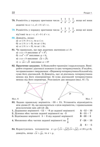 Розділ 1.22
78. Розмістіть у порядку зростання числа
1
,
a
1
,
b
1
,
c
1
,
d
якщо всі вони
додатні та a c, d b i d c.
79. Розмістіть у порядку зростання числа
1
,
a
1
,
b
1
,
c
1
,
d
якщо всі вони
від’ємні та a c, d b i d c.
80. Доведіть, якщо:
а) a b i b c, то a c;
б) a b i c 0, то ac bc;
в) a b i c 0, то ac bc.
81. Чи правильно, що при додатних значеннях a і b:
а) з a b випливає a2
b2
;
б) з a2
b2
випливає a b;
в) з a b випливає ;a b<
г) з a b< випливає a b?
82. Практичне завдання. 1) Намалюйте трапецію і паралелограм. Вимі-
ряйте сторони і діагоналі кожного із цих чотирикутників. З’ясуйте,
чи правильним є твердження: «Периметр чотирикутника більший від
суми його діагоналей. 2) Доведіть, що: а) діагональ чотирикутника
менша від його півпериметра: б) сума діагоналей чотирикутника
менша від його периметра. Розгляньте два випадки (мал. 6 і 7).
Мал. 6 Мал. 7
83. Задано правильну нерівність –18 15. Установіть відповідність
між діями (1–4), що виконуються з цією нерівністю, і правильними
результатами цих дій (А–Д).
1. Додавання нерівності –12 < –9 до заданої нерівності А –12 < 10
2. Ділення обох частин заданої нерівності на –3 Б –13 < 7
3. Віднімання нерівності 5 < 8 від заданої нерівності В –30 < 6
4. Множення обох частин заданої нерівності на
2
3
Г –26 < 10
Д 6 > –5
84. Користуючись тотожністю ( )( ), 0 i 0,x y x y x y x y− = − + ≥ ≥
доведіть, якщо ,x y> то x y.
A
A
B BC
C
D
D
 