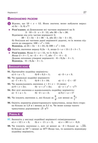 Нерівності 27
ВИКОНАЄМО РАЗОМ
1 Відомо, що 10 x 12. Яких значень може набувати вираз:
а) 3x – 5; б) x2
?
Розв’язання. а) Домножимо всі частини нерівності на 3:
3 · 10 3 · x 3 · 12, або 30 3x 36.
Віднімемо від усіх частин нерівності 5:
30 – 5 3x – 5 36 – 5, або 25 3x – 5 31.
б) Оскільки всі частини даної нерівності додатні, то їх можна під-
нести до квадрата: 100 x2
144.
Відповідь. а) 25 3x – 5 31; б) 100 x2
144.
2 Оцініть значення виразу 0,2a – b, якщо 5 a 15 і 2 b 7.
Розв’язання. Якщо 5 a 15, то 1 0,2a 3.
Якщо 2 b 7, то –2 –b –7, або –7 –b –2.
Додамо почленно утворені нерівності: –6 0,2a – b 1.
Відповідь. –6 0,2a – b 1.
ВИКОНАЙТЕ УСНО
91. Прочитайте подвійну нерівність:
а) 4 a 7; б) 0 0,5 1; в) –3 x 3.
92. Чи правильні подвійні нерівності:
а) –7 0 7; б) 0 5 10; в) –1 –2 –3?
93. Чи задовольняють значення x 3 i x –3 умову:
а) 0 x 2x; б) –x x2
3x; в) –x x2
–x3
?
94. Які цілі значення a задовольняють подвійну нерівність:
а) –1 a 1; б) –2 a 2; в) 0,1 a 1?
95. Чи існують значення x, які більші за
8
,
9
але менші за
6
?
7
96. Оцініть периметр рівностороннього трикутника, якщо його сторо-
на більша за 1,8 м і менша за 2,1 м. Чи може площа такого
трикутника дорівнювати 3 м2
?
РІВЕНЬ А
97. Запишіть у вигляді подвійної нерівності співвідношення:
а) x 12 і x 3; б) x –2 і x 2; в) x 30 і x –0,3.
98. Чи існують значення c, які: а) менші за –3 і більші за 10;−
б) більші за 10–2
і менші за 102
? Якщо так, то запишіть відповідну
подвійну нерівність.
 