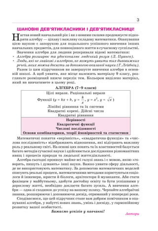 3
ШАНОВНІ ДЕВ’ЯТИКЛАСНИКИ І ДЕВ’ЯТИКЛАСНИЦІ!
Настав новий навчальний рік і ви з новими силами продовжуєте підко-
ряти алгебру — цікаву і важливу складову математики. Опанування
цією наукою є запорукою для подальшого успішного вивчення інших
навчальних предметів, для повноцінного життя в сучасному суспільстві.
Значення алгебри для людини розкривали відомі математики:
• Алгебра розширює та удосконалює людський розум (Л. Пуансо).
• Люди, які не знайомі з алгеброю, не можуть уявити тих дивовижних
речей, яких можна досягти за допомогою вказаної науки (Г. Лейбніц).
Разом із цим підручником ви завершуєте вивчення алгебри в основ-
ній школі. А щоб уявити, яке місце належить матеріалу 9 класу, роз-
гляньте розміщений нижче перелік тем. Кольором виділено матеріал,
який ви вивчатимете в цьому році.
АЛГЕБРА (7–9 класи)
Цілі вирази. Раціональні вирази
Функції (у kх b, y
k
x
, y x2
, y x )
Лінійні рівняння та їх системи
Квадратні корені. Дійсні числа
Квадратні рівняння
Нерівності
Квадратичні функції
Числові послідовності
Основи комбінаторики, теорії ймовірностей та статистики
Математичні поняття «нерівність», «квадратична функція» та «чис-
лова послідовність» відображають відношення, які відіграють важливу
роль у реальному світі. На основі цих понять та їх властивостей базується
багато методів сучасної науки і здійснюється дослідження різноманітних
явищ і процесів природи та людської життєдіяльності.
Алгебра сьогодні пронизує майже всі галузі знань і є мовою, якою «го-
ворять, пишуть і думають» інші науки. Важко уявити сферу діяльності,
де не використовують математику. За допомогою математичних моделей
описують реальні процеси, математичними методами користуються соціо-
логи й інженери, юристи й біологи, архітектори й музиканти. Аби стати
фахівцем у майбутньому, здобути достойну освіту та бути успішними у
дорослому житті, необхідно докласти багато зусиль. А вивчення алге-
бри — одна зі сходинок до успіху на вашому шляху. Черпайте алгебраїчні
знання, розширюючи і доповнюючи досвід, отриманий у попередні роки.
Сподіваємося, що цей підручник стане вам добрим помічником в опа-
нуванні алгебри, у набутті нових знань, умінь і досвіду, у гармонійному
розвитку вашої особистості.
Бажаємо успіхів у навчанні!
Автори
 