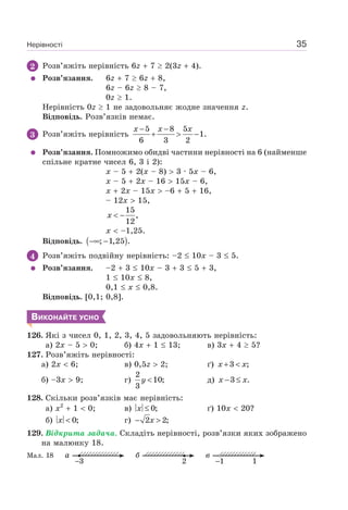 Нерівності 35
2 Розв’яжіть нерівність 6z 7 2(3z 4).
Розв’язання. 6z 7 6z 8,
6z – 6z 8 – 7,
0z 1.
Нерівність 0z 1 не задовольняє жодне значення z.
Відповідь. Розв’язків немає.
3 Розв’яжіть нерівність
5 8 5
1.
6 3 2
x x x− −
+ > −
Розв’язання. Помножимо обидві частини нерівності на 6 (найменше
спільне кратне чисел 6, 3 і 2):
x – 5 2(x – 8) 3 · 5x – 6,
x – 5 2x – 16 15x – 6,
x 2x – 15x –6 5 16,
– 12x 15,
< −x
15
,
12
x –1,25.
Відповідь. ( ); 1,25 .−∞ −
4 Розв’яжіть подвійну нерівність: –2 10x – 3 5.
Розв’язання. –2 3 10x – 3 3 5 3,
1 10x 8,
0,1 x 0,8.
Відповідь. [0,1; 0,8].
ВИКОНАЙТЕ УСНО
126. Які з чисел 0, 1, 2, 3, 4, 5 задовольняють нерівність:
а) 2x – 5 0; б) 4x 1 13; в) 3x 4 5?
127. Розв’яжіть нерівності:
а) 2x 6; в) 0,5z 2; ґ) x x+ <3 ;
б) –3x 9; г) y <
2
10;
3
д) x x− ≤3 .
128. Скільки розв’язків має нерівність:
а) x2
1 0; в) x ≤ 0; ґ) 10x 20?
б) 0;x < г) x− >2 2;
129. Відкрита задача. Складіть нерівності, розв’язки яких зображено
на малюнку 18.
Мал. 18 а
3
б
2
в
11
 