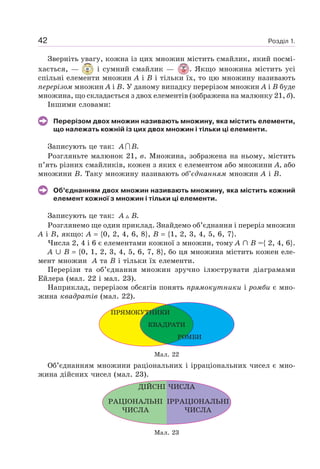 Розділ 1.42
Зверніть увагу, кожна із цих множин містить смайлик, який посмі-
хається, — і сумний смайлик — . Якщо множина містить усі
спільні елементи множин А і В і тільки їх, то цю множину називають
перерізом множин А і В. У даному випадку перерізом множин А і В буде
множина, що складається з двох елементів (зображена на малюнку 21, б).
Іншими словами:
Перерізом двох множин називають множину, яка містить елементи,
що належать кожній із цих двох множин і тільки ці елементи.
Записують це так: .A B
Розгляньте малюнок 21, в. Множина, зображена на ньому, містить
п’ять різних смайликів, кожен з яких є елементом або множини А, або
множини В. Таку множину називають об’єднанням множин А і В.
Об’єднанням двох множин називають множину, яка містить кожний
елемент кожної з множин і тільки ці елементи.
Записують це так: .A B
Розглянемо ще один приклад. Знайдемо об’єднання і переріз множин
А і В, якщо: А {0, 2, 4, 6, 8}, B {1, 2, 3, 4, 5, 6, 7}.
Числа 2, 4 і 6 є елементами кожної з множин, тому А B ={ 2, 4, 6}.
А B {0, 1, 2, 3, 4, 5, 6, 7, 8}, бо ця множина містить кожен еле-
мент множин А та В і тільки їх елементи.
Перерізи та об’єднання множин зручно ілюструвати діаграмами
Ейлера (мал. 22 і мал. 23).
Наприклад, перерізом обсягів понять прямокутники і ромби є мно-
жина квадратів (мал. 22).
ПРЯМОКУТНИКИ
КВАДРАТИ
РОМБИ
Мал. 22
Об’єднанням множини раціональних і ірраціональних чисел є мно-
жина дійсних чисел (мал. 23).
РАЦІОНАЛЬНІ
ЧИСЛА
ІРРАЦІОНАЛЬНІ
ЧИСЛА
ДІЙСНІ ЧИСЛА
Мал. 23
 