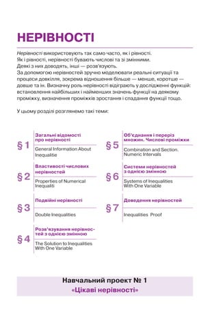 Нерівності використовують так само часто, як і рівності.
Як і рівності, нерівності бувають числові та зі змінними.
Деякі з них доводять, інші — розв’язують.
За допомогою нерівностей зручно моделювати реальні ситуації та
процеси довкілля, зокрема відношення більше — менше, коротше —
довше та ін. Визначну роль нерівності відіграють у дослідженні функцій:
встановлення найбільших і найменших значень функції на деякому
проміжку, визначення проміжків зростання і спадання функції тощо.
У цьому розділі розглянемо такі теми:
НЕРІВНОСТІ
Навчальний проект № 1
«Цікаві нерівності»
§1
Загальні відомості
про нерівності
§5
Об’єднання і переріз
множин. Числові проміжки
General Information About
Inequalitie
Combination and Section.
Numeric Intervals
§2
Властивості числових
нерівностей
§6
Системи нерівностей
з однією змінною
Properties of Numerical
Inequaliti
Systems of Inequalities
With One Variable
§3
Подвійні нерівності
§7
Доведення нерівностей
Double Inequalities Inequalities Proof
§4
Розв’язування нерівнос-
тей з однією змінною
The Solution to Inequalities
With One Variable
 