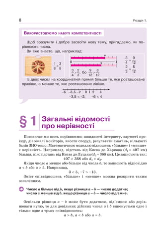 Розділ 1.8
Щоб зрозуміти і добре засвоїти нову тему, пригадаємо, як по-
рівнюють числа.
Ви вже знаєте, що, наприклад:
<
1 3
8 8
3 2
,
4 3
> бо
9 8
12 12
>
Із двох чисел на координатній прямій більше те, яке розташоване
правіше, а менше те, яке розташоване лівіше.
0 21 423,56
3,5 2, 6 4
ВИКОРИСТОВУЄМО НАБУТІ КОМПЕТЕНТНОСТІ
§1 Загальні відомості
про нерівності
Повсякчас ми щось порівнюємо: швидкості інтернету, вартості про-
їзду, діагоналі моніторів, висоти споруд, результати змагань, кількості
балів ЗНО тощо. Математичною моделлю відношень «більше» і «менше»
є нерівність. Наприклад, відстань від Києва до Харкова (d1 407 км)
більша, ніж відстань від Києва до Луцька (d2 368 км). Це записують так:
407 368 або d1 d2.
Якщо число a менше або більше від числа b, то записують відповідно
a b або a b. Наприклад,
3 5, –7 –13.
Зміст співвідношень «більше» і «менше» можна розкрити таким
означенням.
Число a більше від b, якщо різниця a – b — число додатне;
число a менше від b, якщо різниця a – b — число від’ємне.
Оскільки різниця a – b може бути додатною, від’ємною або дорів-
нювати нулю, то для довільних дійсних чисел a і b виконується одне і
тільки одне з трьох співвідношень:
a b, a b або a b.
0 1
9
12
3
4
8
12
2
3
 