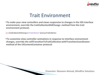 Trait Environment
•To make your view controllers and views responsive to changes in the iOS interface
environment, override the traitCollectionDidChange: method from the trait
environment protocol.
-(void)traitCollectionDidChange:(UITraitCollection *)previousTraitCollection;
•To customize view controller animations in response to interface environment
changes, override the willTransitionToTraitCollection:withTransitionCoordinator:
method of the UIContentContainer protocol.
Presenter: Waseem Ahmad, Mindfire Solutions
 