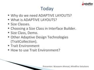 Today
Presenter: Waseem Ahmad, Mindfire Solutions
• Why do we need ADAPTIVE LAYOUTS?
• What is ADAPTIVE LAYOUTS?
• Size Classes.
• Choosing a Size Class in Interface Builder.
• Size Class, Demo.
• Other Adaptive Design Technologies
(TraitCollection).
• Trait Environment
• How to use Trait Environment?
 