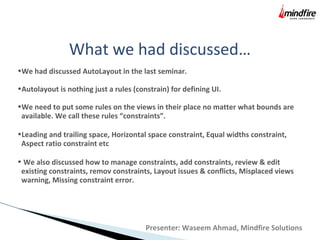 What we had discussed…
•We had discussed AutoLayout in the last seminar.
•Autolayout is nothing just a rules (constrain) for defining UI.
•We need to put some rules on the views in their place no matter what bounds are
available. We call these rules “constraints”.
•Leading and trailing space, Horizontal space constraint, Equal widths constraint,
Aspect ratio constraint etc
• We also discussed how to manage constraints, add constraints, review & edit
existing constraints, remov constraints, Layout issues & conflicts, Misplaced views
warning, Missing constraint error.
Presenter: Waseem Ahmad, Mindfire Solutions
 