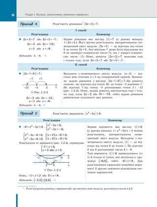 Розділ 1. Функції, многочлени, рівняння і нерівності
Розв’яжіть рівняння*
2 5 7
x + = .
І спосіб
Розв’язання Коментар
X
X 2 5 7
x + =   або 2 5 7
x + = − ;
2 2
x =   або 2 12
x = − ;
x =1  або x = −6 .
Відповідь: 1; –6.   v
Задане рівняння має вигляд t = 7 (у даному випадку
t x
= +
2 5 ). Його зручно розв’язувати, використовуючи гео­
метричний зміст модуля: 2 5
x +   — це відстань від точки
0  до точки 2 5
x + . Але відстань 7  може бути відкладена від
0  як праворуч (одержуємо число 7), так і  ліворуч (одержу­
ємо число –7). Отже, рівність 2 5 7
x + = можлива тоді
і  тільки тоді, коли 2 5 7
x + = або 2 5 7
x + = − .
ІІ спосіб
Розв’язання Коментар
X
X 2 5 7
x − −
( ) = ;
¡
¡Рис. 1.2.3
-12	 -5	 2
-7	 +7
x
2 2
x = або 2 12
x = − ;
x =1 або x = −6 .
Відповідь: 1; –6. 
Виходячи з  геометричного змісту модуля, a b
−   — від­
стань між точками  a і  b на координатній прямій. Запише­
мо задане рівняння у  вигляді 2 5 7
x − −
( ) = . Ця рівність
означає, що відстань від точки 2x до точки –5 дорівнює 7.
На відстані 7  від точки –5 розташовані точки 2  і –12
(рис.  1.2.3). Отже, задана рівність виконується тоді і  тіль­
ки тоді, коли 2 2
x = або 2 12
x = − , тобто задане рівняння
рівносильне сукупності цих рівнянь.
Розв’яжіть нерівність x x
2
5 6
−  .
Розв’язання Коментар
X
X − −
6 5 6
2
 
x x ,
x x
x x
2
2
5 6
5 6
−
− −





,
;
x x
x x
2
2
5 6 0
5 6 0
− −
− +





,
;
x x
x x
+
( ) −
( )
−
( ) −
( )



1 6 0
2 3 0


,
.
Розв’язуючи ці нерівності (рис.  1.2.4), отримуємо:
−
{ 1 6
2 3
 
 
x
x x
,
.
або
¡
¡Рис. 1.2.4
-1	 6	 x
–
+
+
2	 3	 x
Отже, −1 2
 
x або 3 6
 
x .
Відповідь: −
[ ] [ ]
1 2 3 6
; ;
∪ . 

Задана нерівність має вигляд t 6
(у даному випадку t x x
= −
2
5 ), і  її можна
розв’язувати, використовуючи геоме­
тричний зміст модуля. Виходячи з  гео­
метричного змісту модуля, t   — це від­
стань від точки 0  до точки  t. На відстані
6  від 0  розташовані числа 6  і –6.
Тоді нерівність t 6 задовольняють усі
ті й тільки ті точки, які містяться у  про­
міжку −
[ ]
6 6
; , тобто −6 6
 
t . Для
розв’язування одержаної подвійної нерів­
ності її зручно замінити відповідною сис­
темою нерівностей.
Приклад 4
*	 Розв’язування рівнянь і нерівностей, що містять знак модуля, розглянуто також в § 8.
Приклад 5
14
 