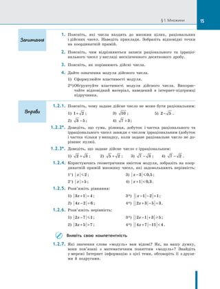 § 1. Множини
     1.	 Поясніть, які числа входять до множин цілих, раціональних
і дійсних чисел. Наведіть приклади. Зобразіть відповідні точки
на координатній прямій.
     2.	 Поясніть, чим відрізняються записи раціонального та ірраціо-
нального чисел у вигляді нескінченного десяткового дробу.
     3.	 Поясніть, як порівнюють дійсні числа.
     4.	 Дайте означення модуля дійсного числа.
1)	 Сформулюйте властивості модуля.
2*)	Обґрунтуйте властивості модуля дійсного числа. Викорис-
тайте відповідний матеріал, наведений в інтернет-підтримці
підручника.
1.2.1.	 Поясніть, чому задане дійсне число не може бути раціональним:
1) 1 2
+ ;	 3) 10 ;	 5) 2 5
− .
2) 3 5
− ;	 4) 7 3
+ ;
1.2.2*.	 Доведіть, що сума, різниця, добуток і частка раціонального та
ірраціонального чисел завжди є числом ірраціональним (добуток
і частка тільки у випадку, коли задане раціональне число не до-
рівнює нулю).
1.2.3*.	 Доведіть, що задане дійсне число є ірраціональним:
1) 2 3
+ ;	 2) 5 2
+ ;	 3) 7 3
− ;	 4) 7 2
− .
1.2.4.	 Користуючись геометричним змістом модуля, зобразіть на коор-
динатній прямій множину чисел, які задовольняють нерівність:
1°) x 2 ;	 3) x −3 0 5
 , ;
2°) x  5 ;	 4) x + 
1 0 3
, .
1.2.5.	 Розв’яжіть рівняння:
1) 3 1 4
x + = ;	 3*)  x − − =
1 2 1;
2) 4 2 6
x − = ;	 4*) 2 3 5 3
x + − = .
1.2.6.	 Розв’яжіть нерівність:
1) 2 7 1
x −  ;	 3*) 2 1 3 5
x − +  ;
2) 3 5 7
x +  ;	 4*) 4 7 11 4
x + −  .
Виявіть свою компетентність
1.2.7.	 Які значення слова «модуль» вам відомі? Як, на вашу думку,
вони пов’язані з математичним поняттям «модуль»? Знайдіть
у мережі Інтернет інформацію з цієї теми, обговоріть її з друзя-
ми й подругами.
Запитання
Вправи
15
 