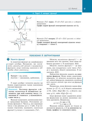 § 2. Функції
4. Парні й  непарні функції
-x	 0	 x	 x
y
y = x2
f (x)
M
M1 Функція f x
( ) парна: f x f x
−
( )= ( ) для всіх  x з області
визначення.
Графік парної функції симетричний відносно осі  Oy
M
M1
0	 x	 x
y
f (x)
-x
-f (x)
y
x
=
1
Функція f x
( ) непарна: f x f x
−
( )= − ( ) для всіх  x з обла­
сті визначення.
Графік непарної функції симетричний відносно почат-
ку координат — точки  O
ПОЯСНЕННЯ Й  ОБҐРУНТУВАННЯ
Поняття функції
Із поняттям функції ви ознайомилися
в курсі алгебри. Нагадаємо, що залеж-
ність змінної y від змінної x називається
функцією, якщо кожному значенню x від-
повідає єдине значення y.
Функція— від латин.
function — виконання, здійснення.
У курсі алгебри і початків аналізу ми
будемо користуватися таким означенням
числової функції.
Означення. Числовою функцією з об­
ластю визначення D називається за-
лежність, при якій кожному числу x із
множини D ставиться у відповідність
єдине число y.
Функції позначають латинськими (іно­
ді грецькими) буквами. Розглянемо до­
вільну функцію f. Число y, яке відповідає
числу x (на рисунку до п. 1 табл. 3 це по­
казано стрілкою), називають значенням
функції f у точці x і позначають f x
( ) .
Область визначення функції f — це
множина всіх тих значень, яких може на­
бувати аргумент x. Її позначають D f
( ).
Область значень функції f — це мно­
жина, яка складається з усіх чисел f x
( ) ,
де x належить області визначення. Її по­
значають E f
( ).
Найчастіше функцію задають за допо-
могою формули. Якщо немає додаткових
обмежень, то областю визначення функ-
ції, заданої формулою, вважають множину
всіх значень змінної, при яких ця формула
має зміст.
Наприклад, якщо функція задана фор­
мулою y x
= +1, то її область визначення
x0, тобто D y
( )= + ∞
[ )
0; , а область зна­
чень y1 , тобто E y
( )= + ∞
[ )
1; .
Іноді функція може задаватися різни­
ми формулами на різних множинах зна­
чень аргумента. Наприклад,
y x
x x
x x
= =
− 
{ при
при
0
0
,
.
Функцію можна задати не тільки за
допомогою формули, а й за допомогою та-
блиці, графіка чи словесного опису.
1
17
 