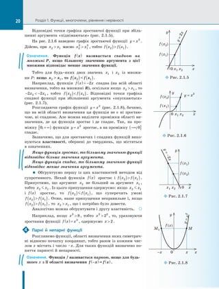 Розділ 1. Функції, многочлени, рівняння і нерівності
Відповідні	 точки	 графіка	 зростаючої	 функції	 при	 збіль­
шенні	аргумента	«піднімаються»	(рис.	2.1.5).
На	 рис.	2.1.6	 наведено	 графік	 зростаючої	 функції	 y x
= 3
.	
Дійсно,	при	 x x
2 1
 	маємо	 x x
2
3
1
3
 ,	тобто	 f x f x
2 1
( ) ( ).
Означення. Функція f x
( ) називається спадною на
множині P, якщо більшому значенню аргумента з цієї
множини відповідає менше значення функції.
Тобто	 для	 будь-яких	 двох	 значень	 x1 	 і	 x2 	 із	 множи­
ни	P:	якщо x  x
2 1 , то f x  f x
2 1
( ) ( ).
Наприклад,	 функція	 f x x
( )= −2 	 спадна	 (на	 всій	 області	
визначення,	тобто	на	множині	R),	оскільки	якщо	 x x
2 1
 ,	то	
−  −
2 2
2 1
x x ,	 тобто	 f x f x
2 1
( ) ( ) .	 Відповідні	 точки	 графіка	
спадної	 функції	 при	 збільшенні	 аргумента	 «опускаються»	
(рис.	2.1.7).
Розглядаючи	графік	функції	 y x
= 2
	(рис.	2.1.8),	бачимо,	
що	 на	 всій	 області	 визначення	 ця	 функція	 не	 є	 ні	 зростаю­
чою,	ні	спадною.	Але	можна	виділити	проміжки	області	ви­
значення,	 де	 ця	 функція	 зростає	 і	де	 спадає.	 Так,	 на	 про­
міжку	 0;+ ∞
[ )	функція	 y x
= 2
	зростає,	а	на	проміжку	 −∞
( ]
;0 	
спадає.
Зазначимо,	що	для	зростаючих	і	спадних	функцій	вико­
нуються	 властивості,	 обернені	 до	 тверджень,	 що	 містяться	
в	означеннях.
Якщо функція зростає, то більшому значенню функції
відповідає більше значення аргумента.
Якщо функція спадає, то більшому значенню функції
відповідає менше значення аргумента.
 Обґрунтуємо	 першу	 із	 цих	 властивостей	 методом	 від	
супротивного.	 Нехай	 функція	 f x
( ) 	 зростає	 і	 f x f x
2 1
( ) ( ) .	
Припустимо,	 що	 аргумент	 x2 	 не	 більший	 за	 аргумент	 x1 ,	
тобто	 x x
2 1
 .	Із	цього	припущення	одержуємо:	якщо	 x x
2 1
 	
і	 f x
( ) 	 зростає,	 то	 f x f x
2 1
( ) ( )
 ,	 що	 суперечить	 умові	
f x f x
2 1
( ) ( ).	Отже,	наше	припущення	неправильне	і,	якщо	
f x f x
2 1
( ) ( ),	то	 x x
2 1
 ,	що	і	потрібно	було	довести.
Аналогічно	можна	обґрунтувати	і	другу	властивість. 
Наприклад,	 якщо	 x3
8
 ,	 тобто	 x3 3
2
 ,	 то,	 ураховуючи	
зростання	функції	 f x x
( )= 3
,	одержуємо	 x  2.
Парні й непарні функції
Розглянемо	функції,	області	визначення	яких	симетрич­
ні	відносно	початку	координат,	тобто	разом	із	кожним	чис­
лом	x	містять	і	число	–	x.	Для	таких	функцій	визначено	по­
няття	парності	й	непарності.
Означення. Функція f називається парною, якщо для будь-
якого x з її області визначення f x = f x
−
( ) ( ) .
4
0	x1	x2	 x
y
y	=	x3
f	(x1)
f	(x2)
¡
¡Рис.	2.1.6
-x	 0	 x	 x
y
y
	
=
	
x
2
f	(x)
M
M1
¡
¡Рис.	2.1.8
¡
¡Рис.	2.1.7
x1	x2	 0	 x
y
y
	
=
	
-
2
x
f	(x1)
f	(x2)
¡
¡Рис.	2.1.5
0	x1	x2	 x
y
y
	
=
	
2
x
f	(x2)
f	(x1)
20
 