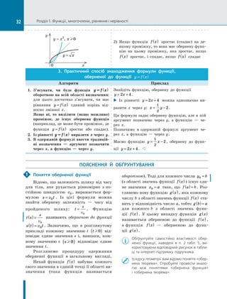 Розділ 1. Функції, многочлени, рівняння і нерівності
0	 x
y = x2
, x0
y
y x
=
2)  Якщо функція f x
( ) зростає (спадає) на де­
якому проміжку, то вона має обернену функ-
цію на цьому проміжку, яка зростає, якщо
f x
( ) зростає, і  спадає, якщо f x
( ) спадає
3.  Практичний спосіб знаходження формули функції,
оберненої до функції y f x
= ( )
Алгоритм Приклад
1.	 З’ясувати, чи буде функція y = f x
( )
оборотною на всій області визначення:
для цього достатньо з’ясувати, чи має
рівняння y f x
= ( ) єдиний корінь від-
носно змінної  x.
Якщо ні, то виділити (якщо можливо)
проміжок, де існує обернена функція
(наприклад, це може бути проміжок, де
функція y f x
= ( ) зростає або спадає).
2.	 Із рівності y = f x
( ) виразити  x через  y.
3.	 В одержаній формулі ввести традицій-
ні позначення — аргумент позначити
через  x, а  функцію — через  y.
Знайдіть функцію, обернену до функції
y x
= +
2 4 .
 Із рівності y x
= +
2 4 можна однозначно ви-
разити x  через у: x y
= −
1
2
2.
Ця формула задає обернену функцію, але в  ній
аргумент позначено через  y, а  функцію — че-
рез  x.
Позначимо в  одержаній формулі аргумент че-
рез  x, а  функцію — через  y.
Маємо функцію y x
= −
1
2
2, обернену до функ-
ції y x
= +
2 4 .  
ПОЯСНЕННЯ Й  ОБҐРУНТУВАННЯ
Поняття оберненої функції
Відомо, що залежність шляху від часу
для тіла, яке рухається рівномірно з по-
стійною швидкістю v0 , виражається фор-
мулою s v t
= 0 . Із цієї формули можна
знайти обернену залежність — часу від
пройденого шляху: t
s
v
=
0
. Функцію
t s
s
v
( ) =
0
називають оберненою до функції
s t v t
( ) = 0 . Зазначимо, що в розглянутому
прикладі кожному значенню t t0
( ) від-
повідає єдине значення s і, навпаки, кож-
ному значенню s s  0
( ) відповідає єдине
значення t.
Розглянемо процедуру одержання
оберненої функції в загальному вигляді.
Нехай функція f x
( ) набуває кожного
свого значення в єдиній точці її області ви-
значення (така функція називається
­
оборотною). Тоді для кожного числа y b
0 =
(з області значень функції f x
( ) ) існує єди-
не значення x a
0 = таке, що f a b
( )= . Роз-
глянемо нову функцію g x
( ), яка кожному
числу b з області значень функції f x
( ) ста-
вить у відповідність число a, тобто g b a
( )=
для кожного b з області значень функ­
-
ції  f x
( ) . У цьому випадку функція  g x
( )
називається оберненою до функції f x
( ) ,
а функція f x
( )  — оберненою до функ-
ції g x
( ).
Обґрунтуйте самостійно властивості обер-
неної функції, наведені в п. 2 табл. 5, ви-
користовуючи відповідний рисунок в табли-
ці та інтернет-підтримку підручника.
Iз курсу геометрії вам відомо поняття «обер-
нена теорема». Спробуйте провести анало-
гію між поняттями «обернена функція»
і «обернена теорема».
1
32
 