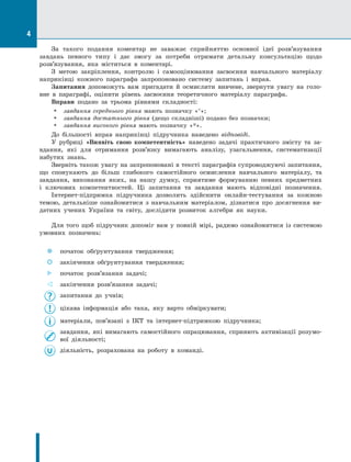 4
За такого подання коментар не заважає сприйняттю основної ідеї розв’язування
завдань певного типу і дає змогу за потреби отримати детальну консультацію щодо
розв’язування, яка міститься в коментарі.
З метою закріплення, контролю і самооцінювання засвоєння навчального матеріалу
наприкінці кожного параграфа запропоновано систему запитань і вправ.
Запитання допоможуть вам пригадати й осмислити вивчене, звернути увагу на голо-
вне в параграфі, оцінити рівень засвоєння теоретичного матеріалу параграфа.
Вправи подано за трьома рівнями складності:
•	 завдання середнього рівня мають позначку «°»;
•	 завдання достатнього рівня (дещо складніші) подано без позначки;
•	 завдання високого рівня мають позначку «*».
До більшості вправ наприкінці підручника наведено відповіді.
У рубриці «Виявіть свою компетентність» наведено задачі практичного змі­
сту та за-
вдання, які для отримання розв’язку вимагають аналізу, узагальнення, систематизації
набутих знань.
Зверніть також увагу на запропоновані в тексті параграфів супроводжуючі запитання,
що спонукають до більш глибокого самостійного осмислення навчального матеріалу, та
завдання, виконання яких, на нашу думку, сприятиме формуванню певних предметних
і ключових компетентностей. Ці запитання та завдання мають відповідні позначення.
Інтернет-підпримка підручника дозволить здійснити онлайн-тестування за кожною
темою, детальніше ознайомитися з навчальним матеріалом, дізнатися про досягнення ви-
датних учених України та світу, дослідити розвиток алгебри як науки.
Для того щоб підручник допоміг вам у повній мірі, радимо ознайомитися із системою
умовних позначень:
 
 
 
	 початок обґрунтування твердження;
 
 
 
	 закінчення обґрунтування твердження;
 
 
 
	 початок розв’язання задачі;
 
 
 
	 закінчення розв’язання задачі;
	 запитання до учнів;
	 цікава інформація або така, яку варто обміркувати;
	 матеріали, пов’язані з ІКТ та інтернет-підтримкою підручника;
	 завдання, які вимагають самостійного опрацювання, сприяють активізації розумо-
вої діяльності;
	 діяльність, розрахована на роботу в команді.
 ?
 ∪
 