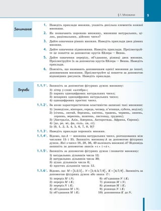 § 1. Множини
1. Наведіть приклади множин, укажіть декілька елементів кожної
множини.
2. Як позначають порожню множину, множини натуральних, ці-
лих, раціональних, дійсних чисел?
3. Дайте означення рівних множин. Наведіть приклади двох рівних
множин.
4. Дайте означення підмножини. Наведіть приклади. Проілюструй-
те це поняття за допомогою кругів Ейлера — Венна.
5. Дайте означення перерізу, об’єднання, різниці двох множин.
Проілюструйте їх за допомогою кругів Ейлера — Венна. Наведіть
приклади.
6. Поясніть, що називають доповненням однієї множини до іншої;
доповненням множини. Проілюструйте ці поняття за допомогою
відповідних рисунків. Наведіть приклади.
1.1.1°. Запишіть за допомогою фігурних дужок множину:
1) літер у слові «алгебра»;
2) парних одноцифрових натуральних чисел;
3) непарних одноцифрових натуральних чисел;
4) одноцифрових простих чисел.
1.1.2°. За якою характеристичною властивістю записані такі множини:
1) {понеділок, вівторок, середа, четвер, п’ятниця, субота, неділя};
2) {січень, лютий, березень, квітень, травень, червень, липень,
серпень, вересень, жовтень, листопад, грудень};
3) {Австралія, Азія, Америка, Антарктида, Африка, Європа};
4) {до, ре, мі, фа, соль, ля, сі};
5) {0, 1, 2, 3, 4, 5, 6, 7, 8, 9}?
1.1.3°. Наведіть приклади порожніх множин.
1.1.4°. Відомо, що A — множина натуральних чисел, розташованих між
числами 15 і 35. Запишіть множину A за допомогою фігурних
дужок. Які з чисел 18, 28, 36, 40 належать множині A? Відповідь
запишіть за допомогою знаків «∈» і «∉».
1.1.5°. Запишіть за допомогою фігурних дужок і позначте множину:
1) натуральних дільників числа 12;
2) натуральних дільників числа 30;
3) цілих дільників числа 6;
4) простих дільників числа 12.
1.1.6°. Відомо, що M = { }
1 2 5
; ; , N = { }
1 4 5 7 9
; ; ; ; , K = { }
4 7 9
; ; . Запишіть за
допомогою фігурних дужок або знака ∅ :
1) переріз M і N; 6) об’єднання N і K;
2) переріз M і K; 7) різницю M і N;
3) переріз N і K; 8) різницю M і K;
4) об’єднання M і N; 9) різницю N і K;
5) об’єднання M і K; 10) доповнення K до N.
Запитання
Вправи
9
 