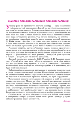 3
ШАНОВНІ ВОСЬМИКЛАСНИКИ Й ВОСЬМИКЛАСНИЦІ!
Уцьому році ви продовжуєте вивчати алгебру — одну з важливих
і цікавих галузей математики. Довгий час алгеброю називали науку
про розв’язування рівнянь. Згодом, коли рівняння почали записувати
за допомогою символів, алгебра все більше ставала спеціальною мо-
вою. Роль цієї мови із часом зростала, вона ставала набагато важливі-
шою від розв’язування рівнянь. Тоді почали говорити, що алгебра —
це спеціальна символічна мова. Із цього приводу відомий математик
Д. Пойя писав: «Алгебра — це мова, що користується не словами,
а лише математичними символами. Якщо ця мова символів нам знайома,
то на неї можна перекласти цікаві для нас вирази повсякденної мови».
Рівняння потрібні, щоб розв’язувати задачі, зокрема практичного
характеру, а перетворювати вирази необхідно для того, щоб розв’язувати
складніші рівняння. Розширюються ваші знання про числові та буквені
вирази — розширюються і види рівнянь, і методи їх розв’язування,
а за цим — і задачі, які ви можете розв’язати.
Відомий математик, академік НАН України Б. В. Гнєденко зазна-
чав: «І академіки свого часу сиділи за партами і теж обчислювали
об’єми і знаходили, чому дорівнює “а” плюс “b” у квадраті». Без знання
математичної мови сьогодні не можна працювати ні в математиці, ні в
будь-якій іншій галузі.
Найважливішим завданням математики є допомога іншим наукам,
а також сприяння розвиткові людства. На сторінках цього підручника
ви знайдете цікавий матеріал про відомих математиків, про міжнародні
та національні математичні премії та вчених, які були їх удостоєні.
Зараз важко назвати сферу діяльності людини, у якій не викорис-
товують математику. Мовою алгебри у вигляді математичних моделей
описують реальні процеси. Математичними методами користуються
фахівці з інформаційних технологій і соціологи, інженери і юристи, біо-
логи і архітектори, музиканти і фінансисти. Щоб стати гарним фахівцем
у майбутньому, щоб здобути добру освіту, слід докласти багато зусиль.
Вивчення алгебри — це одна зі сходинок до успіху на вашому шляху.
Сподіваємося, що наш підручник стане вам добрим помічником
в опануванні алгебри, у набутті нових знань, умінь і досвіду, у гармо-
нійному розвитку вашої особистості.
Автори
 