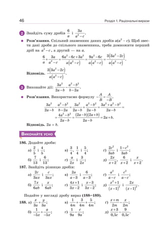 Розділ 1. Раціональні вирази
46
2 Знайдіть суму дробів
6
a
і 2
3
.
−
a
a c
Розв’язання. Спільний знаменник даних дробів а(а2
− с). Щоб звес-
ти дані дроби до спільного знаменника, треба домножити перший
дріб на 2
−
a c , а другий — на а.
( ) ( )
( )
( )
a c
a a c a a c
a a c a a c a a c a a c
−
− + −
+ = = =
− − − −
2
2 2 2
2 2 2 2
3 3 2
6 3 6 6 3 9 6
.
Відповідь.
( )
( )
2
2
3 3 2
.
−
−
a c
a a c
3 Виконайте дії:
2 2 2
3
.
2 2
−
−
− −
a a b
a b b a
Розв’язання. Використаємо формулу .
− =
−
A A
B B
2 2 2 2 2 2 2 2 2
3 3 3
2 2 2 2 2
− − + −
− = + = =
− − − − −
a a b a a b a a b
a b b a a b a b a b
( )( )
2 2
2 2
4
2 .
2 2
− +
−
= = = +
− −
a b a b
a b
a b
a b a b
Відповідь. 2а + b.
ВИКОНАЙТЕ УСНО
186. Додайте дроби:
а)
2
5
і
4
;
5
в)
3 1
,
4 4
і
5
;
4
ґ)
2
2
3
c
ab
і
2
1
;
3
− c
ab
б)
7
13
і
6
;
13
г)
2
a
x
і
3
;
2x
д)
2 6
,
2 2
+ +
x
x x
і .
2
+
x
x
187. Знайдіть різницю дробів:
а)
2
3
c
ax
і ;
3
c
ax
в)
2
3
−
a
a
і
6
;
3
−
a
ґ)
2
−
a
a c
і
2
;
−
c
a c
б)
7
6
x
ab
і ;
6
x
ab
г)
4 1
3 2
+
−
x
x
і
3
;
3 2
−
−
x
x
д)
( )
2
2
1
1
+
−
x
x
і
( )2
2
.
1
−
x
x
Подайте у вигляді дробу вираз (188–189).
188. а) ;
3 3
+
x y
a a
в)
1 3 5
;
4 4 4
+ +
m m m
ґ) ;
2 2
+
−
x m x
m m
б)
1
;
5 5
+
− −
a
x x
г)
1
;
9 9
−
c
a a
д)
3 9
.
0,5 0,5
+
−
x
c c
 
