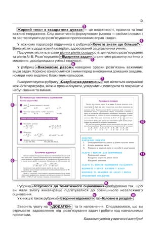 5
Жирний текст в квадратних дужках — це властивості, правила та інші
важливі твердження. Слід навчитися їх формулювати (можна — своїми словами)
та застосовувати до розв’язування пропонованих вправ і задач.
У кожному параграфі підручника є рубрика «Хочете знати ще більше?» .
Вона містить додатковий матеріал, адресований зацікавленим учням.
Підручник містить вправи різних рівнів складності: для усного розв’язування
та рівнів А і Б. Розв’язування «Відкритих задач» сприятиме розвитку логічного
мислення, дослідницьких умінь і творчості.
У рубриці «Виконаємо разом» наведено зразки розв’язань важливих
видів задач. Корисно ознайомитися з ними перед виконанням домашніх завдань,
номери яких виділено блакитним кольором.
Використовуючи рубрику «Скарбничка досягнень» , що міститься наприкінці
кожного параграфа, можна проаналізувати, усвідомити, повторити та покращити
набуті знання та вміння.
Рубрику «Готуємося до тематичного оцінювання» побудовано так, щоб
ви мали змогу якнайкраще підготуватися до зовнішнього незалежного
оцінювання.
У книжці є також рубрики «Історичні відомості» та «Головне в розділі» .
Зверніть увагу на «ДОДАТКИ» та їх наповнення. Сподіваємося, що ви
отримаєте задоволення від розв’язування задач і роботи над навчальними
проєктами.
Бажаємо успіхів у вивченні алгебри!
4
6
8
9 10
8
ГОТУЄМОСЯ ДО ТЕМАТИЧНОГО ОЦІНЮВАННЯ
ТЕСТОВІ ЗАВДАННЯ №2
1 Дріб
1
16
можна записати у вигляді:
а) 24
; б) 26
; в) 2–4
; г) 2–6
.
2 Значення виразу (3,75  5,75)2
дорівнює:
а) 4; б) –4; в) 0,5; г) 0,25.
ТИПОВІ ЗАВДАННЯ ДО КОНТРОЛЬНОЇ РОБОТИ №1
1 Виконайте ділення:
а )
5 5
4 2
6 12
: ;
x x
y y
б )
2
2
4 1 6 3
: .
3
9
− +
+
−
a a
a
a
2 Обчисліть:
а )
5 3
0
3 3
;
5
−
⋅
б )
6 5
10
4 16
;
8
− −
−
⋅
в ) 12 7
2,8 10 4,5 10 .
−
⋅ ⋅ ⋅
3 Запишіть число в стандартному вигляді:
а ) 257 000 000; б ) 0,000 000 002 2.
ГОЛОВНЕ В РОЗДІЛІ
Частку від ділення виразу А на вираз В можна записати у ви-
гляді дробу .
A
B
Дріб має зміст тільки тоді, коли його знаменник не
дорівнює нулю. Раціональним дробом називають дріб, чисельник і
знаменник якого — многочлени. Вираз, складений зі змінних і
чисел за допомогою дій додавання, віднімання, множення, ділення
або піднесення до степеня з цілим показником, називають раціо-
нальним. При будь-яких значеннях A, B і C z 0
A AC
B BC
= (основна
властивість дробу). На основі цієї властивості дроби можна скоро-
чувати або зводити до спільного знаменника.
Дії над будь-якими дробами можна виконувати так само, як над
звичайними дробами. Якщо знаменники не дорівнюють 0, то завжди
, , , : .
A B A B A B A B A B AB A B AD
B C C C C C C D CD C D CD
+ −
+ = − = ⋅ = =
ІСТОРИЧНІ ВІДОМОСТІ
Звичайні дроби в Стародавніх Вавилоні та Єгипті були відомі ще 4
тис. років тому. Грецькі математики вміли виконувати над звичай-
ними дробами всі арифметичні дії. В «Арифметиці» Діофанта (III ст.)
є також багато дробів зі змінними. Наприклад, у ній показано, що
2
2 2 2 4 2
96 12 12 24
.
36 12 6 36 12
+
− =
+ − − + −
x
x x x x x
Записували тоді дробові вирази зовсім не так, як тепер.
Дробову риску вперше застосував італійський математик Л. Фі-
боначчі (1180—1240).
Дроби зі змінними стали широко використовувати після появи
«Загальної арифметики» відомого англійського вченого І. Ньютона
(1643 —1727). У цій книжці, зокрема, пояснювалось:
8
9
10
11
11
5
7
3
ДОДАТКИ
НАВЧАЛЬНІ ПРОЄКТИ
1. Стандартний вигляд числа у різних галузях знань
2. Історія розвитку числа
3. Рівняння у шерензі віків та способи їх розв’язання
ЗАДАЧІ І ВПРАВИ ДЛЯ ПОВТОРЕННЯ
Раціональні вирази
Квадратні корені та дійсні числа
Квадратні рівняння
ЗАДАЧІ ТА ВПРАВИ ПІДВИЩЕНОЇ СКЛАДНОСТІ
ВІДОМОСТІ З КУРСУ АЛГЕБРИ 7 КЛАСУ
ВІДПОВІДІ ТА ВКАЗІВКИ ДО ЗАДАЧ І ВПРАВ
ПРЕДМЕТНИЙ ПОКАЖЧИК
 