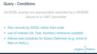 Query - Conditions
All SOQL queries are appropriately restricted by a WHERE
clause or a LIMIT parameter
 filter records by SOQL rather than code
 use of indexes (Id, Text, Number) whenever possible
 follows best practices for Query Optimizer (e.g. avoid to
filter on NULL)
 