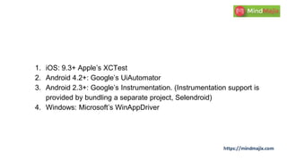 1. iOS: 9.3+ Apple’s XCTest
2. Android 4.2+: Google’s UiAutomator
3. Android 2.3+: Google’s Instrumentation. (Instrumentation support is
provided by bundling a separate project, Selendroid)
4. Windows: Microsoft’s WinAppDriver
 