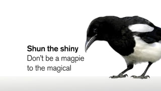 Shun the shiny
Don’t be a magpie
to the magical
 