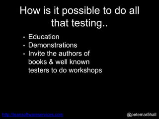 @petemar5hallhttp://leansoftwareservices.com
How is it possible to do all
that testing..
• Education
• Demonstrations
• Invite the authors of
books & well known
testers to do workshops
 