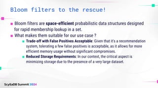 Bloom filters to the rescue!
■ Bloom filters are space-efficient probabilistic data structures designed
for rapid membership lookup in a set.
■ What makes them suitable for our use case ?
■ Trade-off with False Positives Acceptable: Given that it's a recommendation
system, tolerating a few false positives is acceptable, as it allows for more
efficient memory usage without significant compromises.
■ Reduced Storage Requirements: In our context, the critical aspect is
minimizing storage due to the presence of a very large dataset.
 