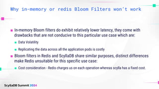 Why in-memory or redis Bloom Filters won’t work
■ In-memory Bloom filters do exhibit relatively lower latency, they come with
drawbacks that are not conducive to this particular use case which are:
■ Data Volatility
■ Replicating the data across all the application pods is costly
■ Bloom filters in Redis and ScyllaDB share similar purposes, distinct differences
make Redis unsuitable for this specific use case:
■ Cost consideration - Redis charges us on each operation whereas scylla has a fixed cost.
 