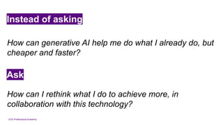 UCD Professional Academy
Instead of asking
How can generative AI help me do what I already do, but
cheaper and faster?
Ask
How can I rethink what I do to achieve more, in
collaboration with this technology?
 