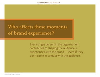 Who affects these moments
       of brand experience?
                                        every single person in the organization
                                        contributes to shaping the audience’s
                                        experiences with the brand — even if they
                                        don’t come in contact with the audience.




©2009 Conrad, Phillips & Vutech, Inc.
 