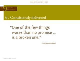 the            criteria for
               brand essence            TM




          6. consistently delivered

                        “one of the few things
                         worse than no promise ...
                         is a broken one.”
                                              ~Scott Davis, Brandweek




      ©2009 Conrad, Phillips & Vutech, Inc.
 