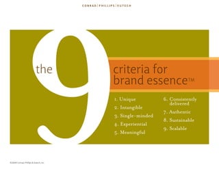 9              the




©2009 Conrad, Phillips & Vutech, Inc.
                                        criteria for
                                        brand essence
                                        1. Unique
                                        2. Intangible
                                        3. single-minded
                                        4. Experiential
                                        5. meaningful
                                                                      TM


                                                           6. consistently
                                                              delivered
                                                           7. Authentic
                                                           8. sustainable
                                                           9. scalable
 