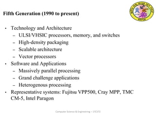 Fifth Generation (1990 to present)
• Technology and Architecture
– ULSI/VHSIC processors, memory, and switches
– High-density packaging
– Scalable architecture
– Vector processors
• Software and Applications
– Massively parallel processing
– Grand challenge applications
– Heterogenous processing
• Representative systems: Fujitsu VPP500, Cray MPP, TMC
CM-5, Intel Paragon
Computer Science & Engineering – 17CS72
 