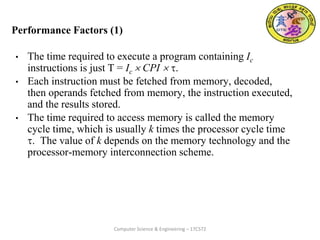 Performance Factors (1)
• The time required to execute a program containing Ic
instructions is just T = Ic  CPI  .
• Each instruction must be fetched from memory, decoded,
then operands fetched from memory, the instruction executed,
and the results stored.
• The time required to access memory is called the memory
cycle time, which is usually k times the processor cycle time
. The value of k depends on the memory technology and the
processor-memory interconnection scheme.
Computer Science & Engineering – 17CS72
 