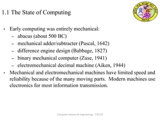 1.1 The State of Computing
• Early computing was entirely mechanical:
– abacus (about 500 BC)
– mechanical adder/subtracter (Pascal, 1642)
– difference engine design (Babbage, 1827)
– binary mechanical computer (Zuse, 1941)
– electromechanical decimal machine (Aiken, 1944)
• Mechanical and electromechanical machines have limited speed and
reliability because of the many moving parts. Modern machines use
electronics for most information transmission.
Computer Science & Engineering – 17CS72
 