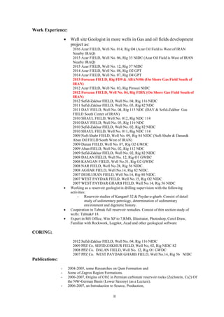  
  II
Work Experience:
 Well site Geologist in more wells in Gas and oil fields development
project as:
2016 Azar FIELD, Well No. 014, Rig O4 (Azar Oil Field is West of IRAN
Nearby IRAQ)
2015 Azar FIELD, Well No. 06, Rig 35 NIDC (Azar Oil Field is West of IRAN
Nearby IRAQ)
2015 Azar FIELD, Well No. 12, Rig 37 NIDC
2014 Azar FIELD, Well No. 08, Rig O2 GPT
2014 Azar FIELD, Well No. 07, Rig O4 GPT
2013 Forozan FIELD, Rig FD9 & ABAN#06 (On Shore Gas Field South of
IRAN)
2012 Azar FIELD, Well No. 03, Rig Piroozi NIDC
2012 Forozan FIELD, Well No. 04, Rig FDIX (On Shore Gas Field South of
IRAN)
2012 Sefid-Zakhur FIELD, Well No. 04, Rig 116 NIDC
2011 Sefid-Zakhur FIELD, Well No. 03, Rig 82 NDC
2011 DAY FIELD, Well No. 04, Rig 115 NDC (DAY & Sefid-Zakhur Gas
FIELD South Center of IRAN)
2010 SHAUL FIELD, Well No. 012, Rig NDC 114
2010 DAY FIELD, Well No. 03, Rig 116 NDC
2010 Sefid-Zakhur FIELD, Well No. 02, Rig 82 NIDC
2010 SHAUL FIELD, Well No. 011, Rig NDC 114
2009 Naft-Shahr FIELD, Well No. 09, Rig 84 NIDC (Naft-Shahr & Danan&
Aban Oil FIELD South West of IRAN)
2009 Danan FIELD, Well No. 07, Rig O2 GWDC
2009 Aban FIELD, Well No, 02, Rig 112 NDC
2009 Sefid-Zakhur FIELD, Well No. 02, Rig 82 NIDC
2008 DALAN FIELD, Well No. 12, Rig O1 GWDC
2008 KANGAN FIELD, Well No.31, Rig O2 GWDC
2008 NAR FIELD, Well No.28, Rig 56 NIDC.
2008 AGHAR FIELD, Well No.14, Rig 82 NIDC.
2007 DEHLURAN FIELD, Well No.14, Rig 80 NIDC.
2007 WEST PAYDAR FIELD, Well No.15, Rig O2 NIDC
2007 WEST PAYDAR GHARB FIELD, Well No.14, Rig 56 NIDC
 Working as a reservoir geologist in drilling supervision with the following
activities:
- Reservoir studies of Kangan# 32 & Paydar-e-gharb. Consist of detail
study of sedimentary petrology, determination of sedimentary
environment and digenetic history.
 Cooperation in Tabnak full reservoir restudies. Consist of thin section study of
wells: Tabnak# 18.
 Expert in MS Office, Win XP to 7,RMS, Illustrator, Photoshop, Corel Draw,
Familiar with Rockwork, Logplot, Acad and other geological software
CORING:
2012 Sefid-Zakhur FIELD, Well No. 04, Rig 116 NIDC
2009 PPZ Co. SEFID ZAKHUR FIELD, Well No, 02, Rig NIDC 82
2008 PPZ Co. DALAN FIELD, Well No. 12, Rig O1 GWDC
2007 PPZ Co. WEST PAYDAR GHARB FIELD, Well No.14, Rig 56 NIDC
Publications:
- 2004-2005, some Researches on Qum Formation and
- Some of Zagros Region Formations.
- 2006-2007, Origins of CO2 in Permian carbonate reservoir rocks (Zechstein, Ca2) Of
the NW-German Basin (Lower Saxony) (as a Lecture).
- 2006-2007, an Introduction to Source, Production,
 