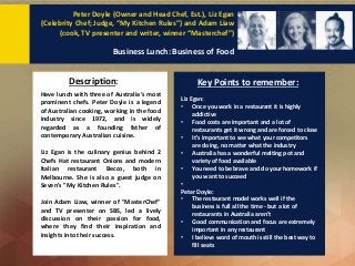 Description: Key Points to remember:
Peter Doyle (Owner and Head Chef, Est.), Liz Egan
(Celebrity Chef; Judge, “My Kitchen Rules”) and Adam Liaw
(cook, TV presenter and writer, winner “Masterchef”)
Business Lunch: Business of Food
Have lunch with three of Australia’s most
prominent chefs. Peter Doyle is a legend
of Australian cooking, working in the food
industry since 1972, and is widely
regarded as a founding father of
contemporary Australian cuisine.
Liz Egan is the culinary genius behind 2
Chefs Hat restaurant Onions and modern
Italian restaurant Becco, both in
Melbourne. She is also a guest judge on
Seven's "My Kitchen Rules".
Join Adam Liaw, winner of "MasterChef"
and TV presenter on SBS, led a lively
discussion on their passion for food,
where they find their inspiration and
insights into their success.
Liz Egan:
• Once you work in a restaurant it is highly
addictive
• Food costs are important and a lot of
restaurants get it wrong and are forced to close
• It's important to see what your competitors
are doing, no matter what the industry
• Australia has a wonderful melting pot and
variety of food available
• You need to be brave and do your homework if
you want to succeed
•
Peter Doyle:
• The restaurant model works well if the
business is full all the time - but a lot of
restaurants in Australia aren't
• Good communication and focus are extremely
important in any restaurant
• I believe word of mouth is still the best way to
fill seats
 