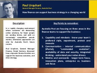 Dr Eva Tsahuridu
Policy Adviser Professional Standards and Governance, CPA Australia
Creating an ethical culture: Why and how
Description: Key Points to remember:
Paul Urquhart
General Manager Finance, Australia Post
How finance can support business strategy in a changing world
In a rapidly changing environment
where customers are demanding
online solutions, far fewer people
are sending letters, and with an
increasingly competitive parcels
market, alternative approaches are
vital for Australia Post’s future
success.
Paul Urquhart, General Manager
Finance, Postal Services, discussed
how a dynamic finance function can
support the business outcomes, and
drive strategy.
Australia Post are focusing on three areas in the
finance teams to support the business:
1. Capability and mindsets - know your team's
preferred style, experiment, protect and
innovate
2. Communication - internal communication
(iPortal), "unintended evolution",
availability of data and security, integrated
thinking - understand your value drivers
3. Metrics and scorecards - longer term focus,
innovation plans, enterprise vs. business
unit focus
 